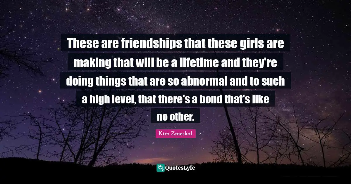 These are friendships that these girls are making that will be a lifetime and they're doing things that are so abnormal and to such a high level, that there's a bond that's like no other.