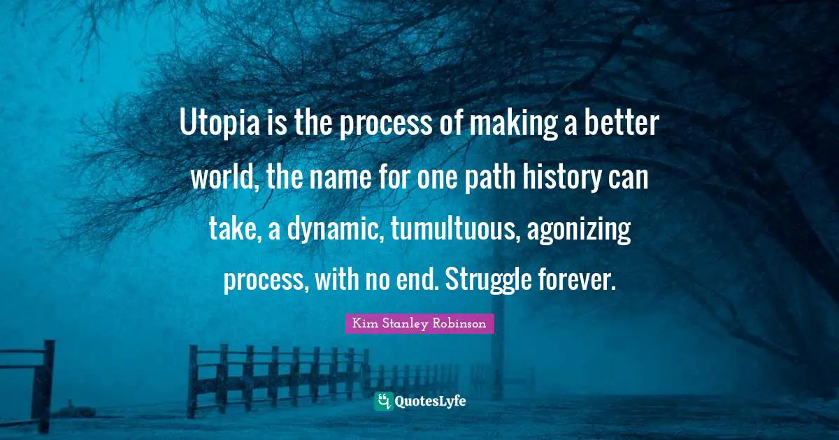 Utopia is the process of making a better world, the name for one path history can take, a dynamic, tumultuous, agonizing process, with no end. Struggle forever.