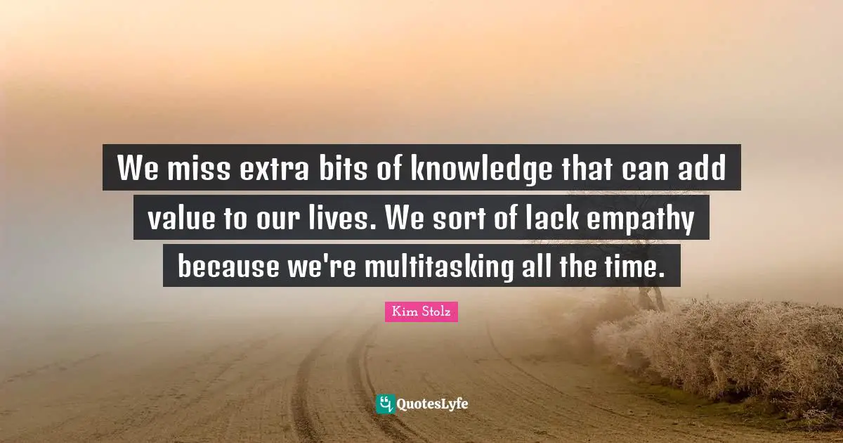 We miss extra bits of knowledge that can add value to our lives. We sort of lack empathy because we're multitasking all the time.