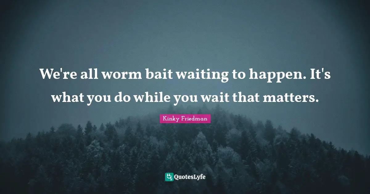 We're all worm bait waiting to happen. It's what you do while you wait that matters.