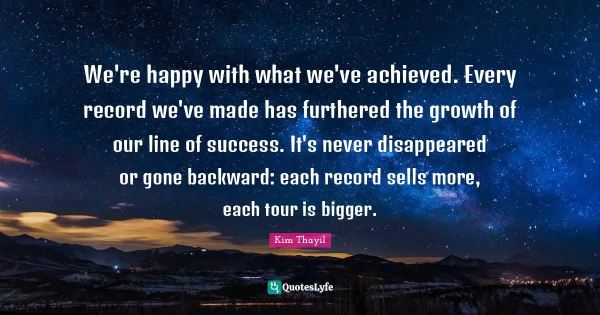 We're happy with what we've achieved. Every record we've made has furthered the growth of our line of success. It's never disappeared or gone backward: each record sells more, each tour is bigger.