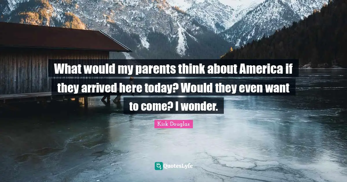 What would my parents think about America if they arrived here today? Would they even want to come? I wonder.