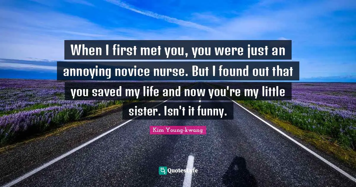 When I first met you, you were just an annoying novice nurse. But I found out that you saved my life and now you're my little sister. Isn't it funny.