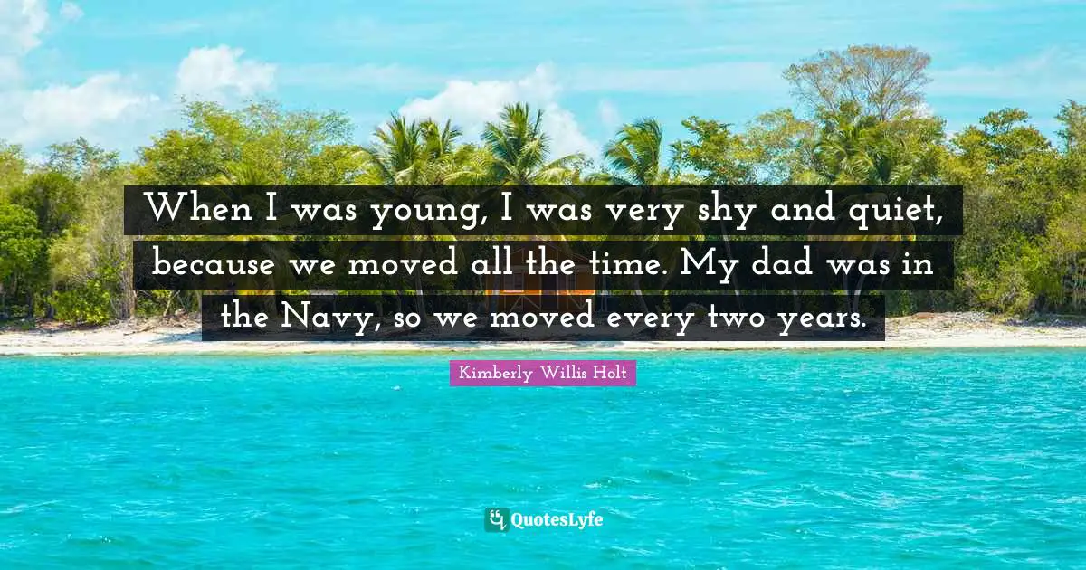 When I was young, I was very shy and quiet, because we moved all the time. My dad was in the Navy, so we moved every two years.