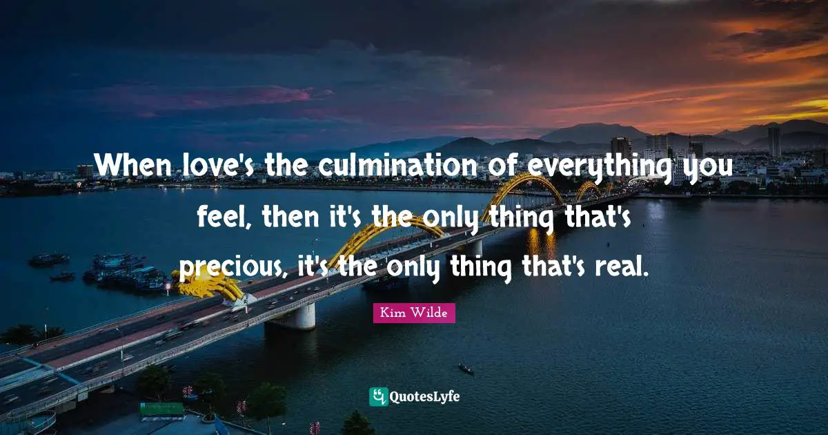 When love's the culmination of everything you feel, then it's the only thing that's precious, it's the only thing that's real.