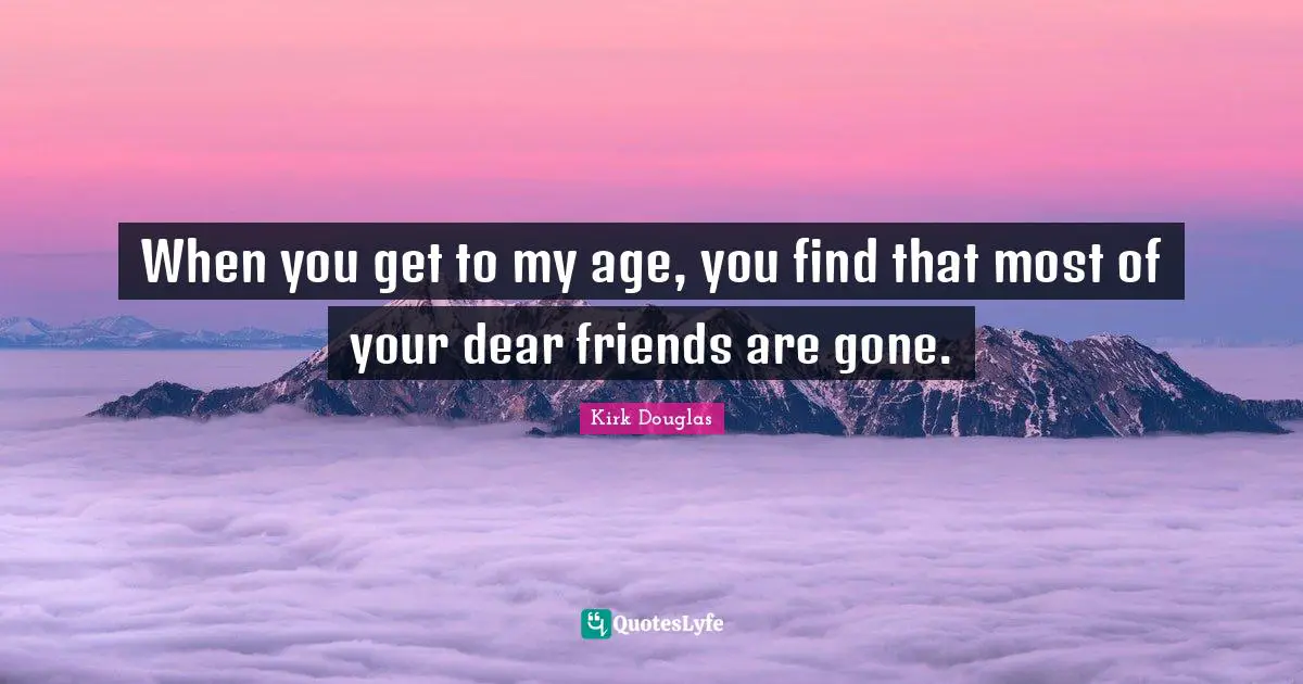 When you get to my age, you find that most of your dear friends are gone.