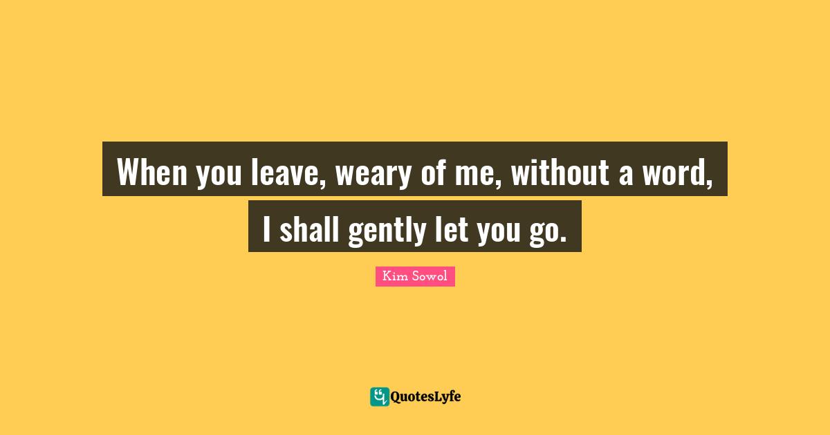 When you leave, weary of me, without a word, I shall gently let you go.