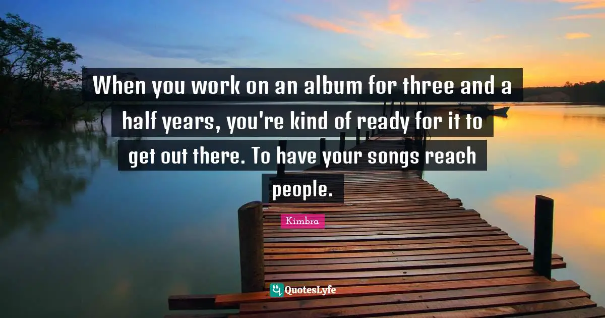 When you work on an album for three and a half years, you're kind of ready for it to get out there. To have your songs reach people.