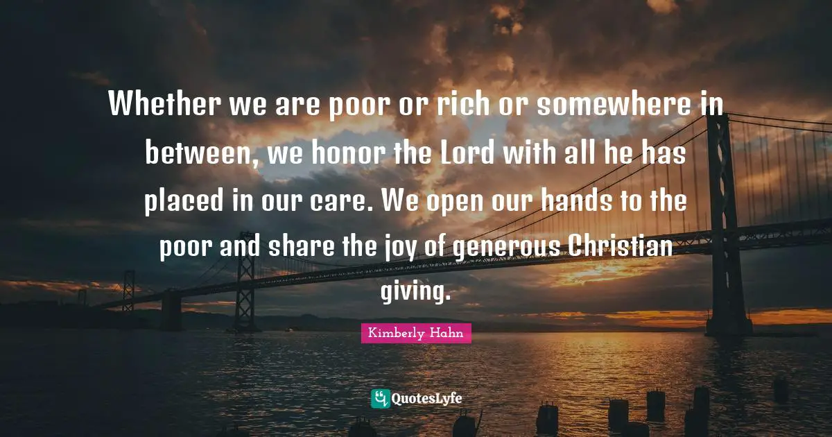 Whether we are poor or rich or somewhere in between, we honor the Lord with all he has placed in our care. We open our hands to the poor and share the joy of generous Christian giving.