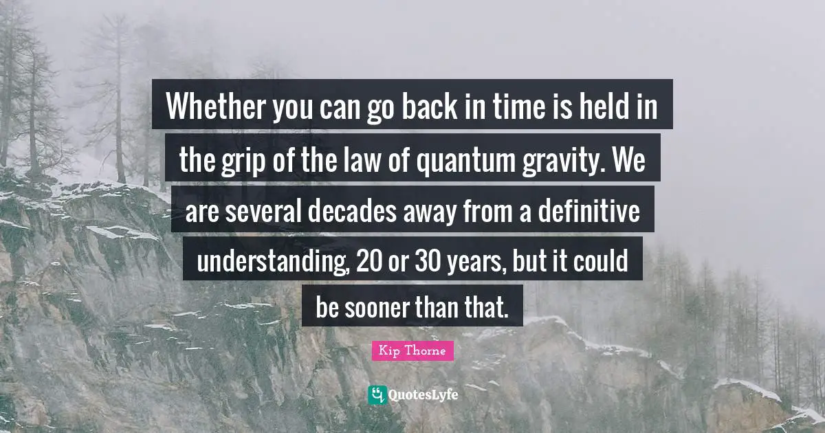 Whether you can go back in time is held in the grip of the law of quantum gravity. We are several decades away from a definitive understanding, 20 or 30 years, but it could be sooner than that.