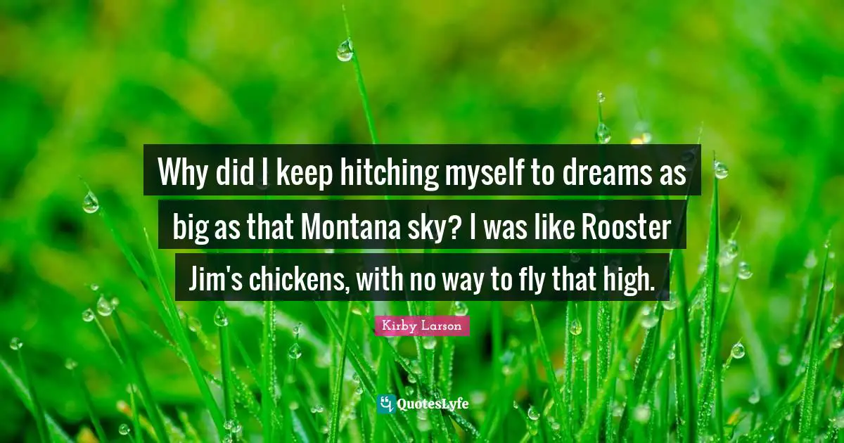 Kirby Larson Quotes: "Why did I keep hitching myself to dreams as big as that Montana sky? I was like Rooster Jim's chickens, with no way to fly that high."