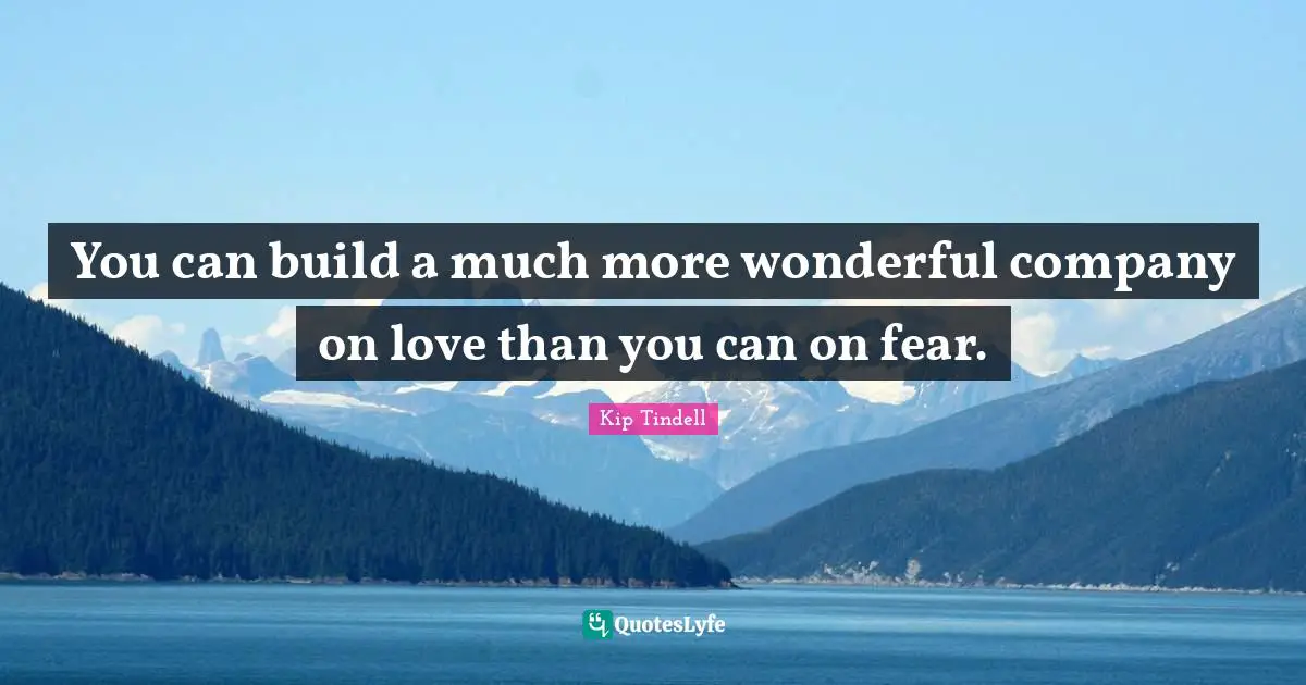 You can build a much more wonderful company on love than you can on fear.
