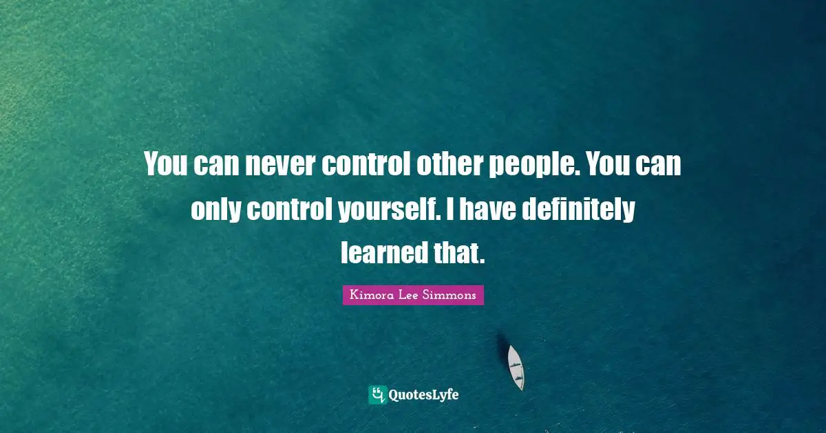 You can never control other people. You can only control yourself. I have definitely learned that.