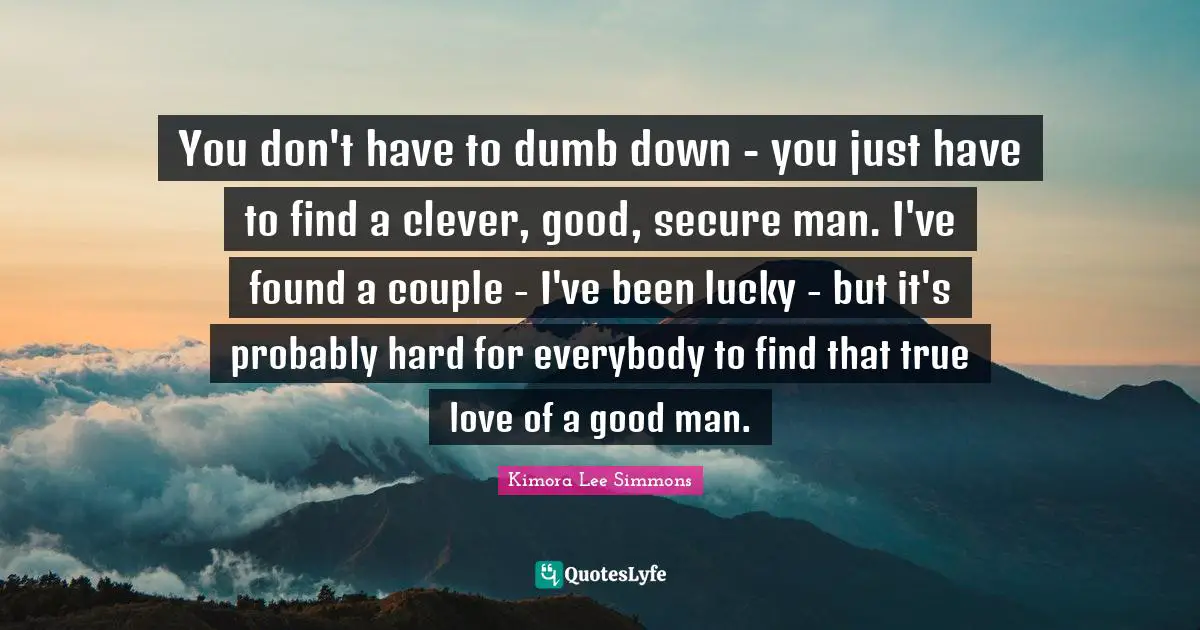 You don't have to dumb down - you just have to find a clever, good, secure man. I've found a couple - I've been lucky - but it's probably hard for everybody to find that true love of a good man.