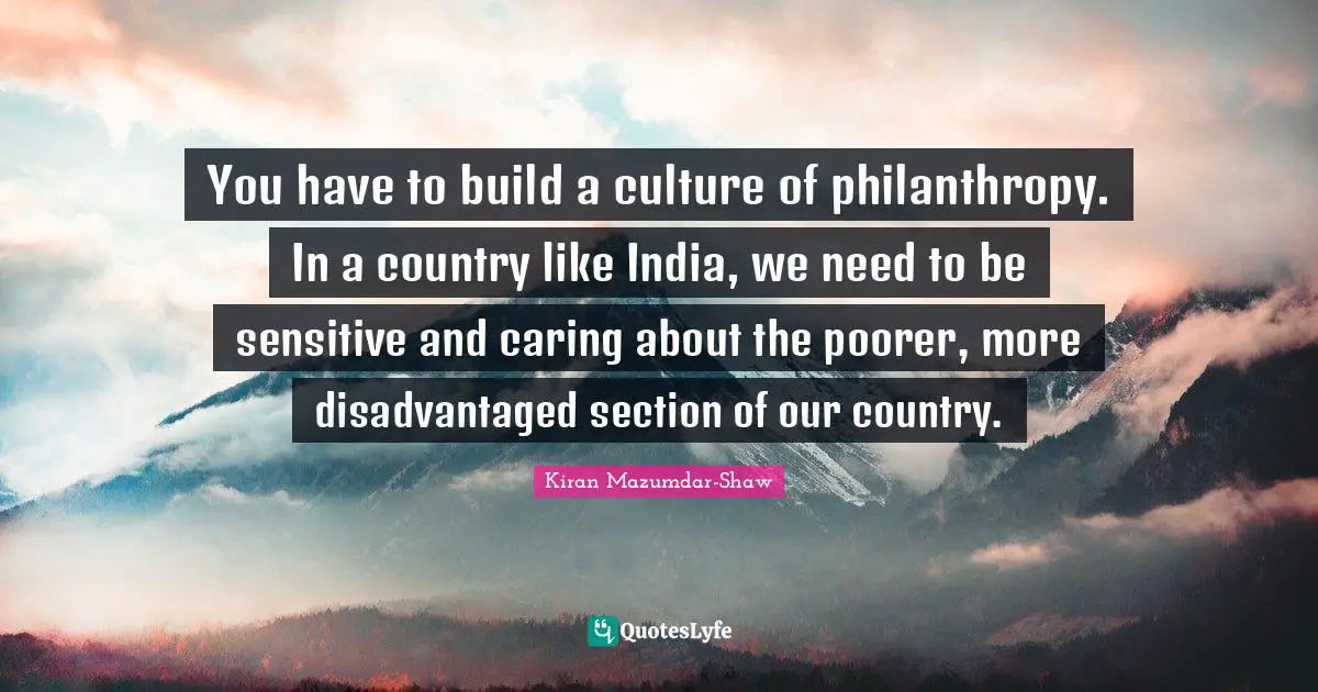 You have to build a culture of philanthropy. In a country like India, we need to be sensitive and caring about the poorer, more disadvantaged section of our country.