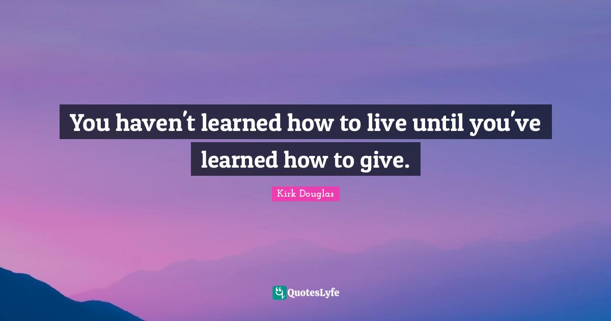 You haven't learned how to live until you've learned how to give.