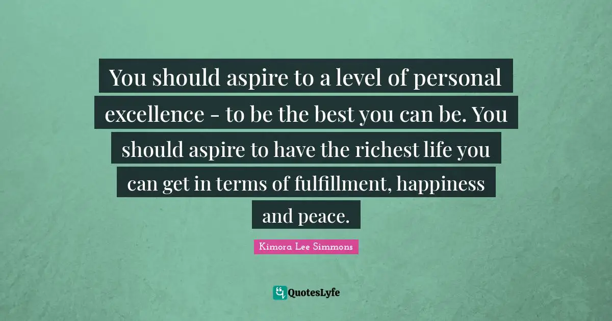 You should aspire to a level of personal excellence - to be the best you can be. You should aspire to have the richest life you can get in terms of fulfillment, happiness and peace.