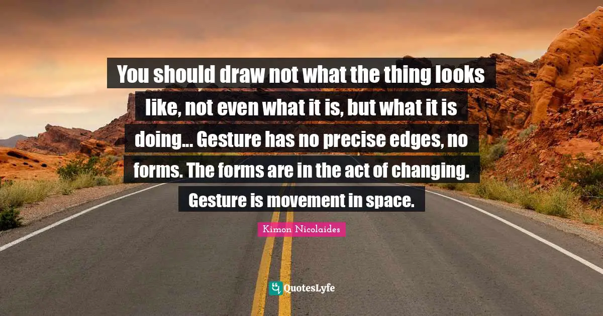 You should draw not what the thing looks like, not even what it is, but what it is doing... Gesture has no precise edges, no forms. The forms are in the act of changing. Gesture is movement in space.