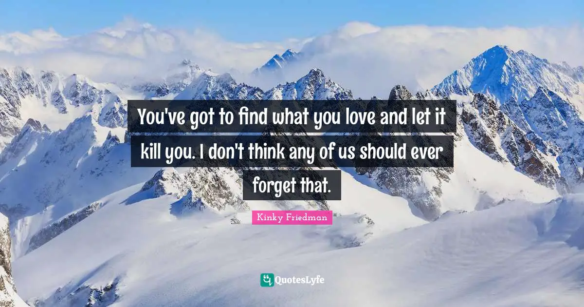 You've got to find what you love and let it kill you. I don't think any of us should ever forget that.