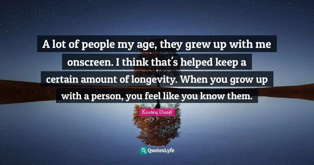 A lot of people my age, they grew up with me onscreen. I think that's helped keep a certain amount of longevity. When you grow up with a person, you feel like you know them.