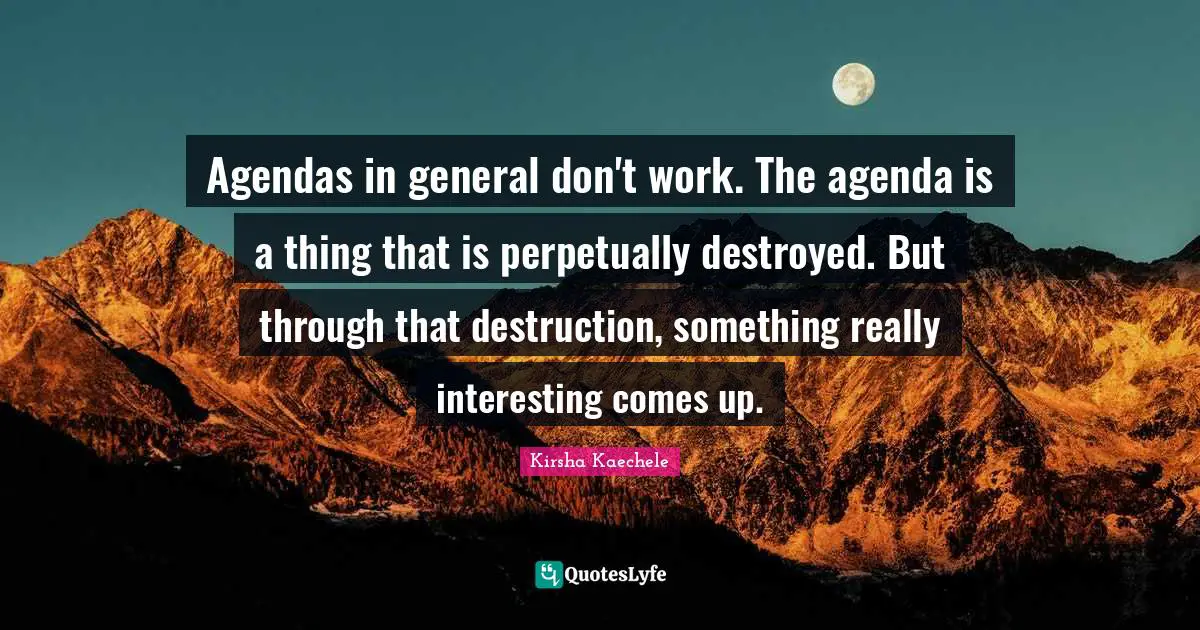 Agendas in general don't work. The agenda is a thing that is perpetually destroyed. But through that destruction, something really interesting comes up.