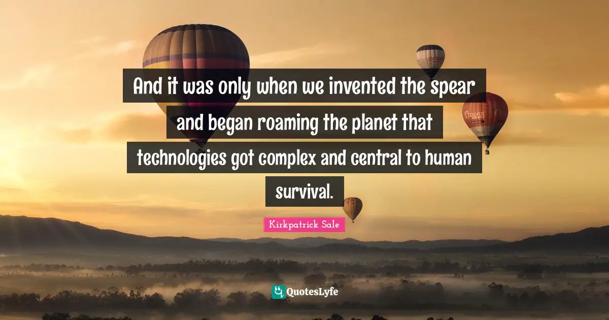 And it was only when we invented the spear and began roaming the planet that technologies got complex and central to human survival.