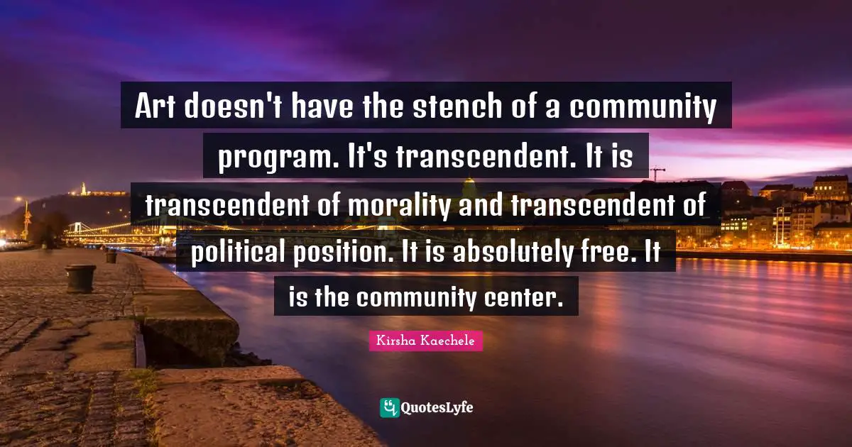 Art doesn't have the stench of a community program. It's transcendent. It is transcendent of morality and transcendent of political position. It is absolutely free. It is the community center.
