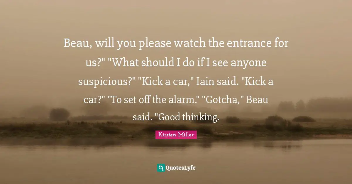 Beau, will you please watch the entrance for us?" "What should I do if I see anyone suspicious?" "Kick a car," Iain said. "Kick a car?" "To set off the alarm." "Gotcha," Beau said. "Good thinking.