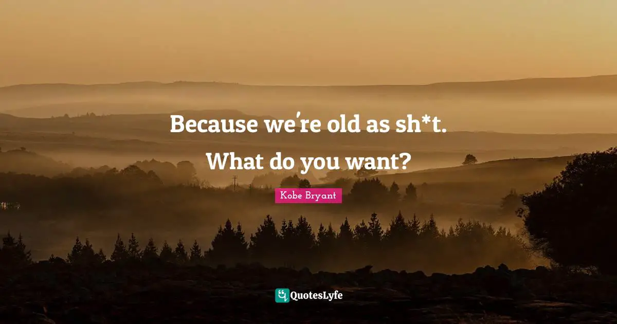 Because we're old as sh*t. What do you want?