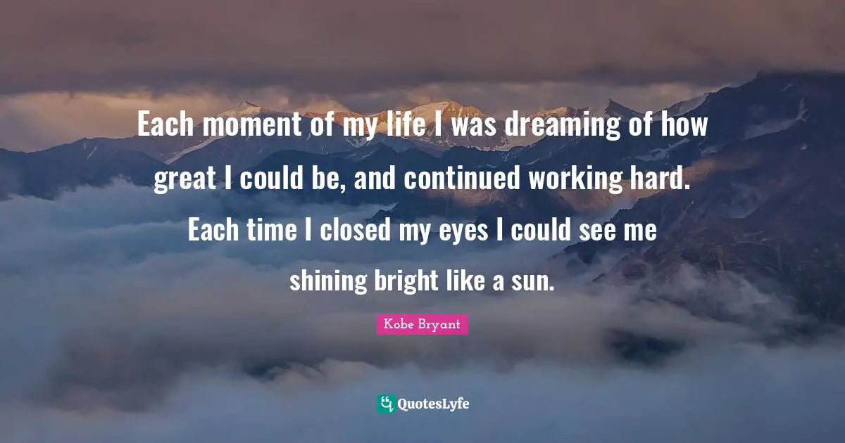 Each moment of my life I was dreaming of how great I could be, and continued working hard. Each time I closed my eyes I could see me shining bright like a sun.