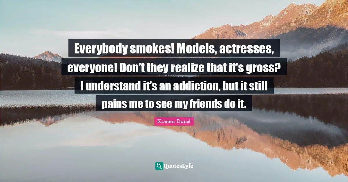Everybody smokes! Models, actresses, everyone! Don't they realize that it's gross? I understand it's an addiction, but it still pains me to see my friends do it.