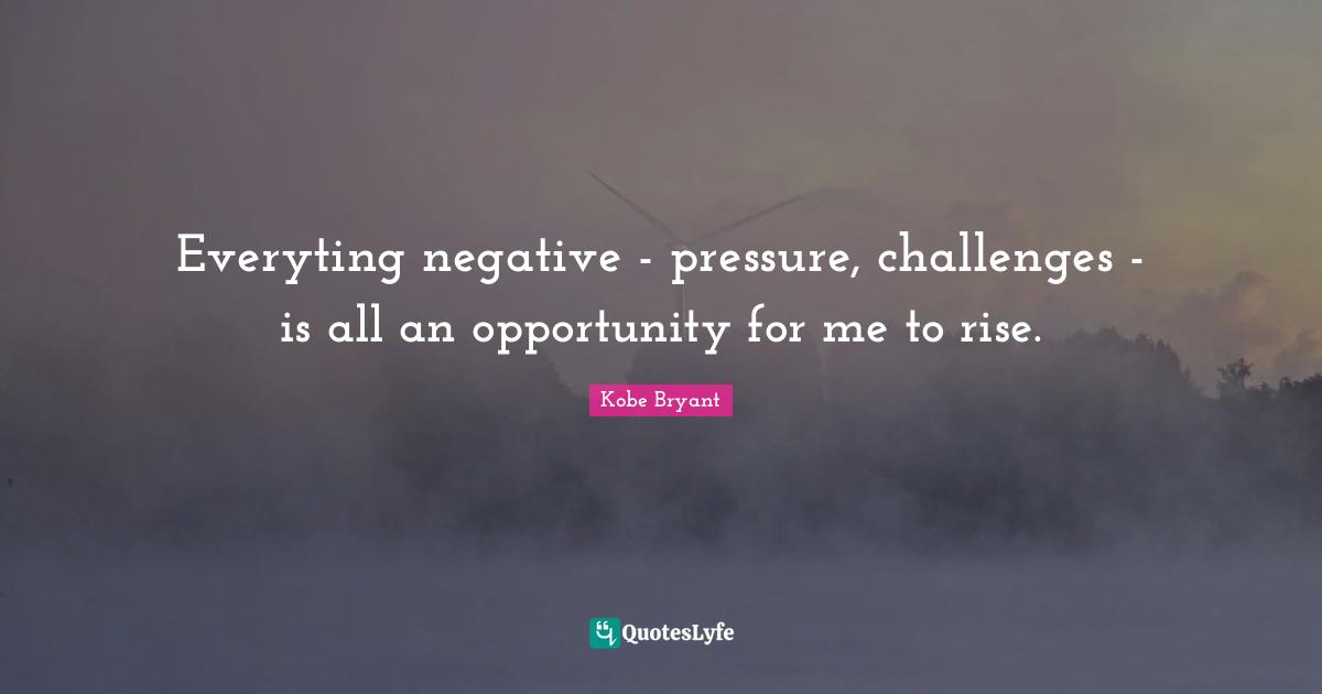 Kobe Bryant Quotes: Everyting negative - pressure, challenges - is all an opportunity for me to rise.