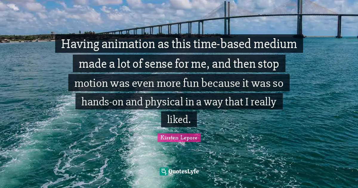 Having animation as this time-based medium made a lot of sense for me, and then stop motion was even more fun because it was so hands-on and physical in a way that I really liked.