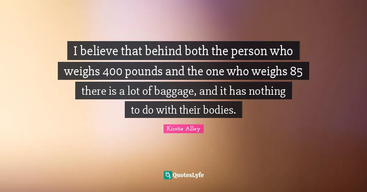 Baggage Quotes: "I believe that behind both the person who weighs 400 pounds and the one who weighs 85 there is a lot of baggage, and it has nothing to do with their bodies."