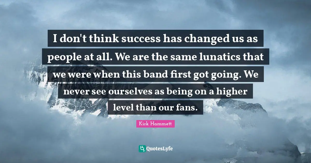 I don't think success has changed us as people at all. We are the same lunatics that we were when this band first got going. We never see ourselves as being on a higher level than our fans.