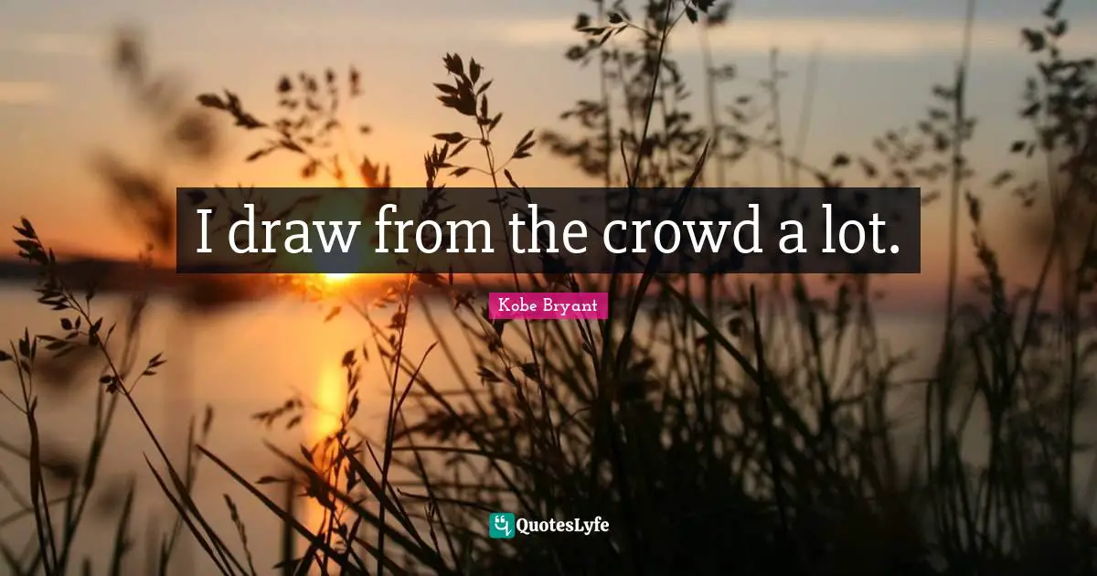 I draw from the crowd a lot.