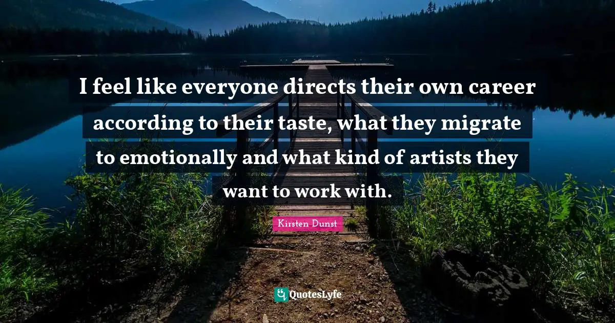 I feel like everyone directs their own career according to their taste, what they migrate to emotionally and what kind of artists they want to work with.
