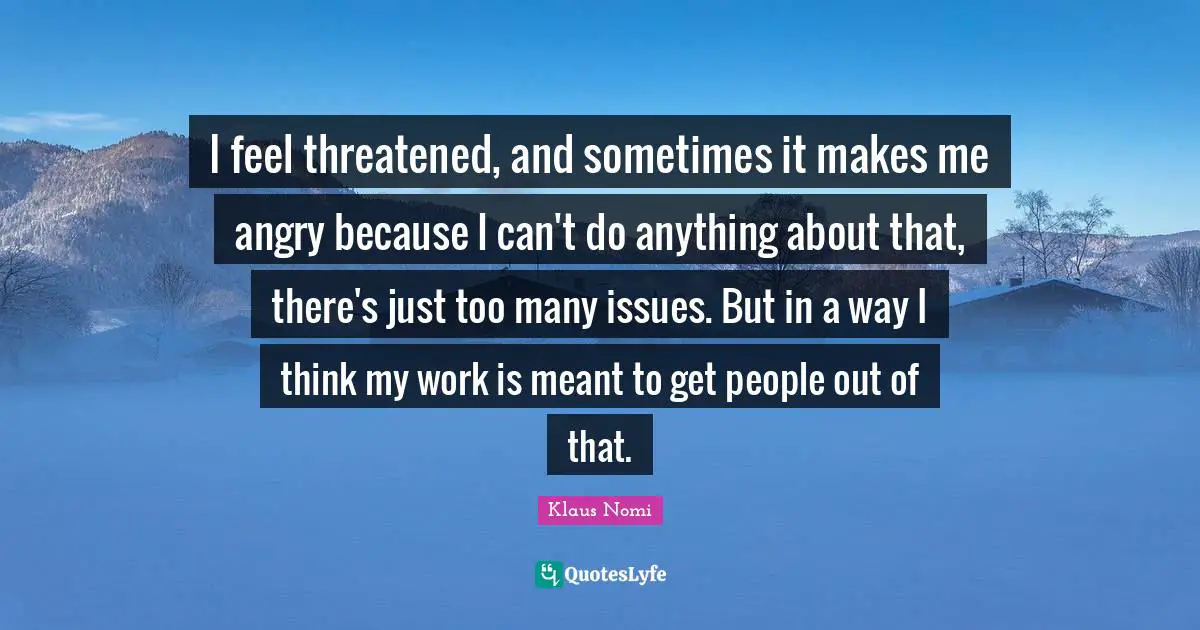 I feel threatened, and sometimes it makes me angry because I can't do anything about that, there's just too many issues. But in a way I think my work is meant to get people out of that.