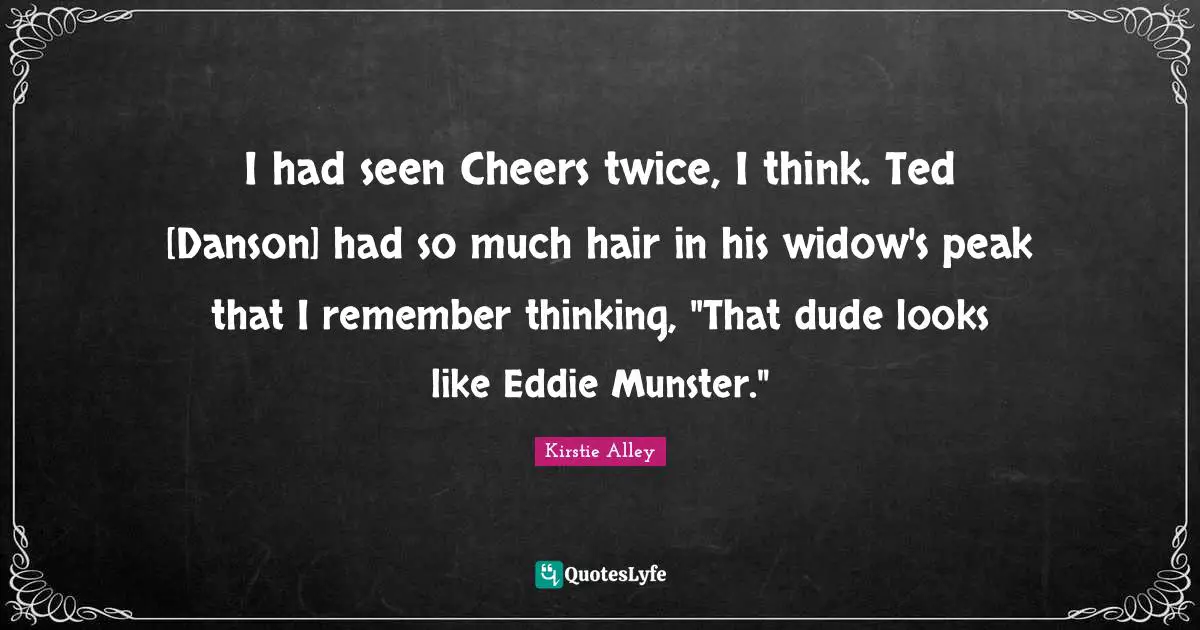 I had seen Cheers twice, I think. Ted [Danson] had so much hair in his widow's peak that I remember thinking, "That dude looks like Eddie Munster."