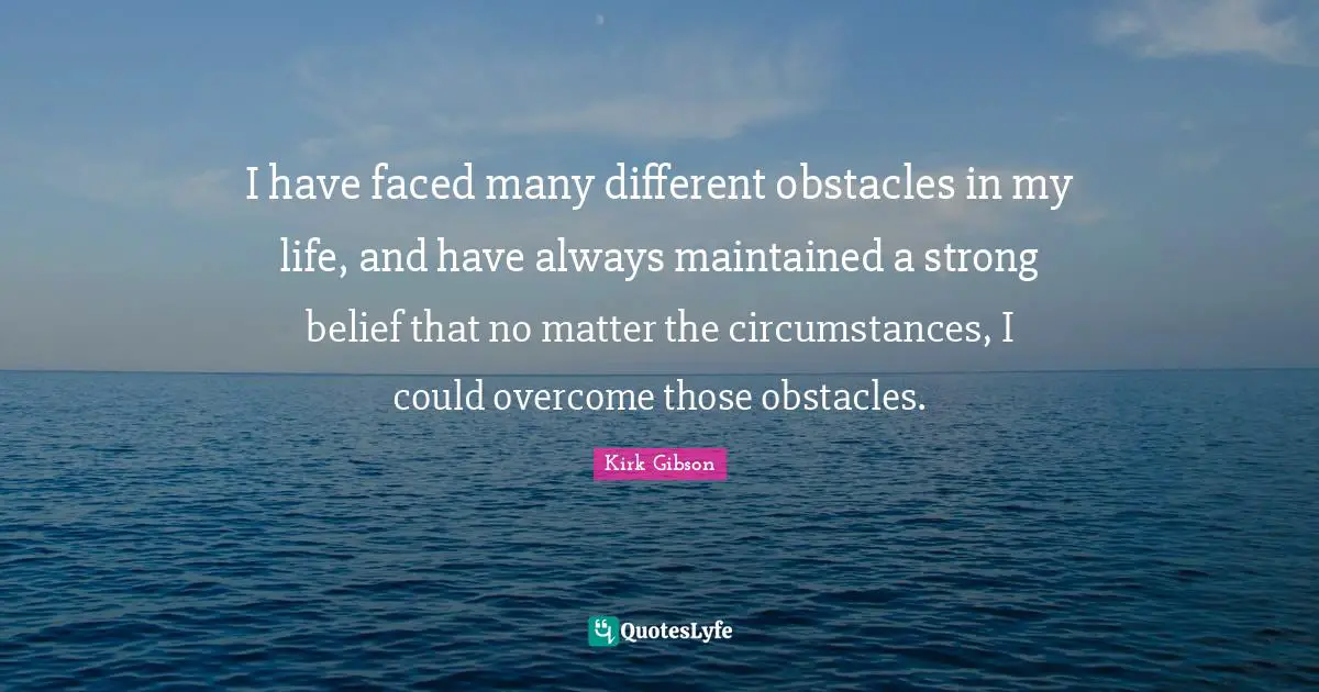 I have faced many different obstacles in my life, and have always maintained a strong belief that no matter the circumstances, I could overcome those obstacles.