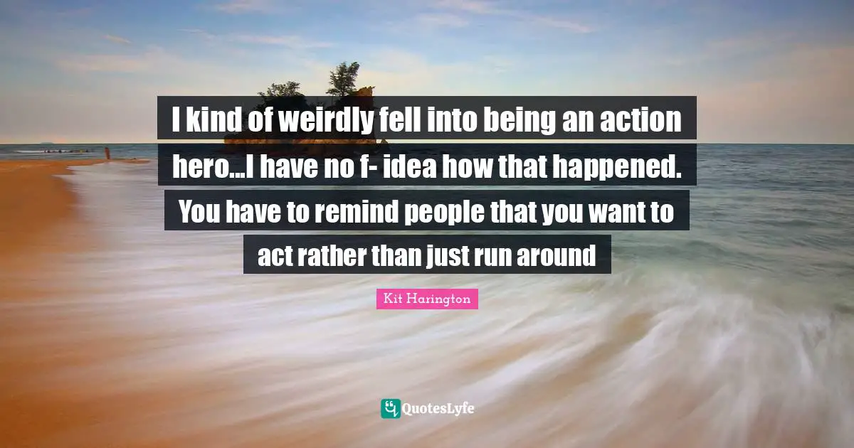 I kind of weirdly fell into being an action hero...I have no f- idea how that happened. You have to remind people that you want to act rather than just run around