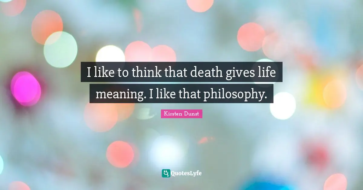 I like to think that death gives life meaning. I like that philosophy.