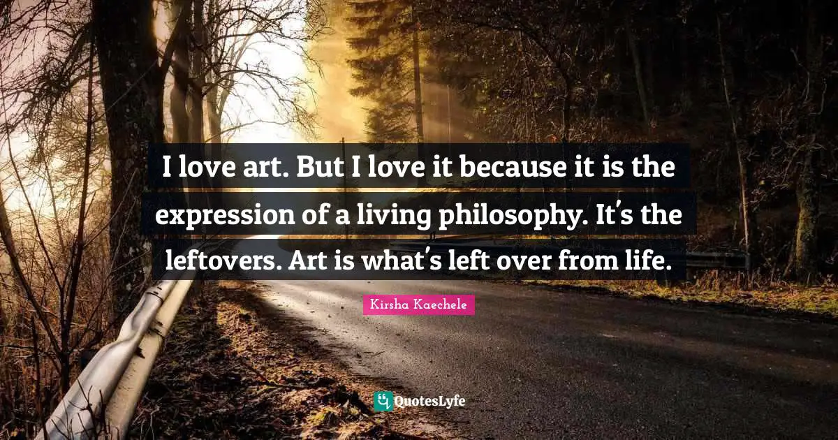 I love art. But I love it because it is the expression of a living philosophy. It's the leftovers. Art is what's left over from life.