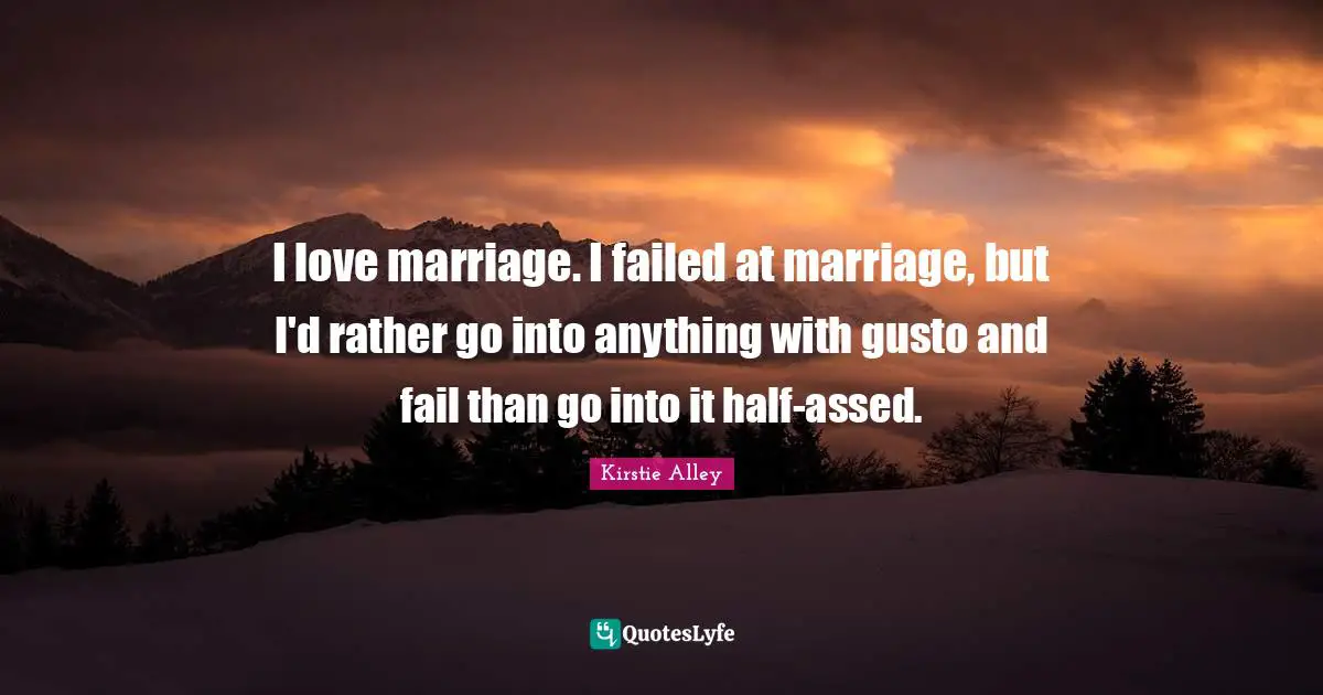 I love marriage. I failed at marriage, but I'd rather go into anything with gusto and fail than go into it half-assed.