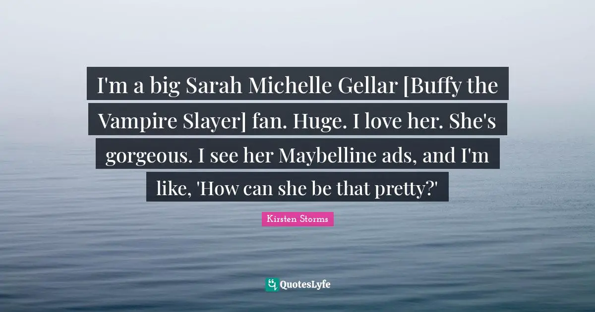 I'm a big Sarah Michelle Gellar [Buffy the Vampire Slayer] fan. Huge. I love her. She's gorgeous. I see her Maybelline ads, and I'm like, 'How can she be that pretty?'
