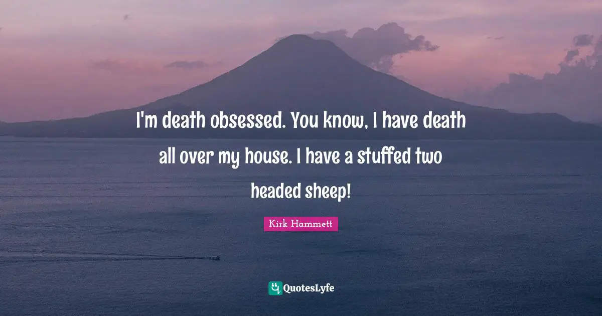 I'm death obsessed. You know, I have death all over my house. I have a stuffed two headed sheep!