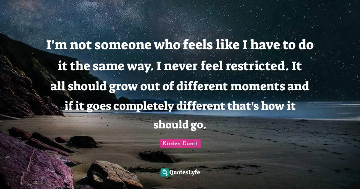 I'm not someone who feels like I have to do it the same way. I never feel restricted. It all should grow out of different moments and if it goes completely different that's how it should go.