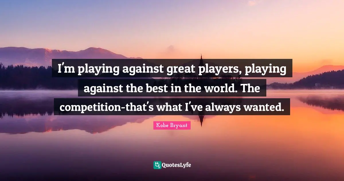 I'm playing against great players, playing against the best in the world. The competition-that's what I've always wanted.