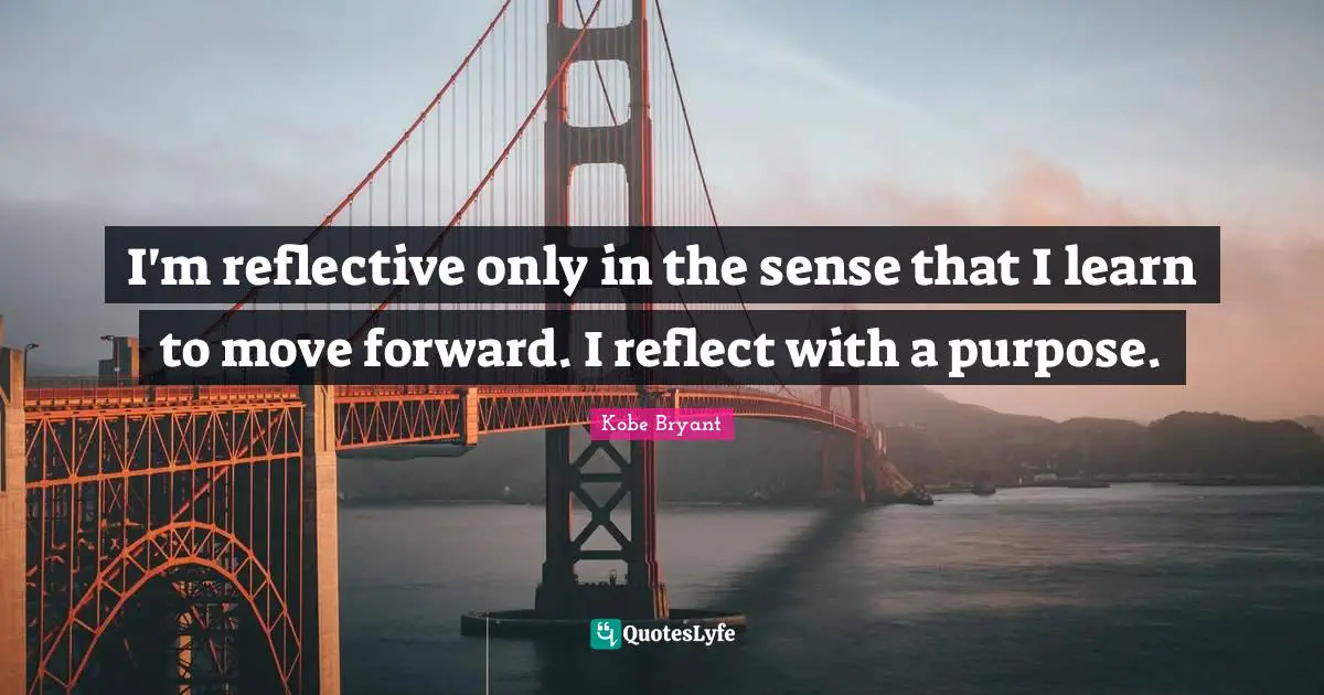 I'm reflective only in the sense that I learn to move forward. I reflect with a purpose.