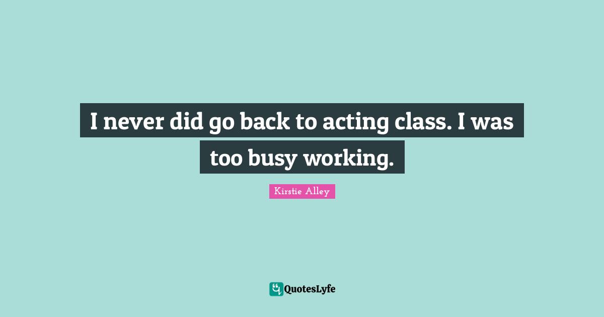 I never did go back to acting class. I was too busy working.